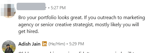 Direct message, sender's name covered: Bro your portfolio looks great. If you outreach to marketing agency or senior creative strategist, mostly likely you will get hired.